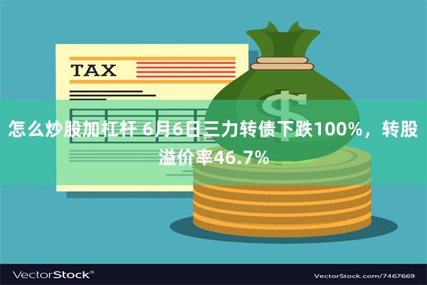 怎么炒股加杠杆 6月6日三力转债下跌100%，转股溢价率46.7%