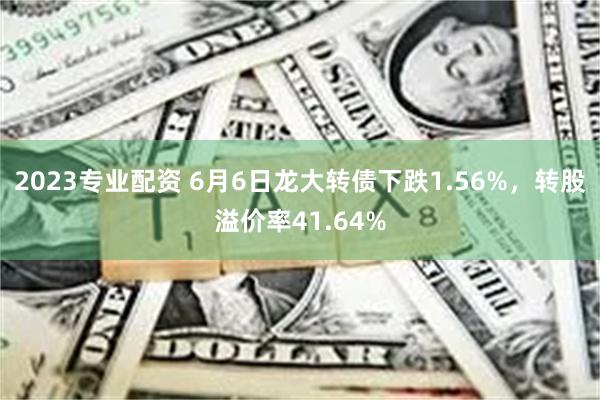 2023专业配资 6月6日龙大转债下跌1.56%，转股溢价率41.64%