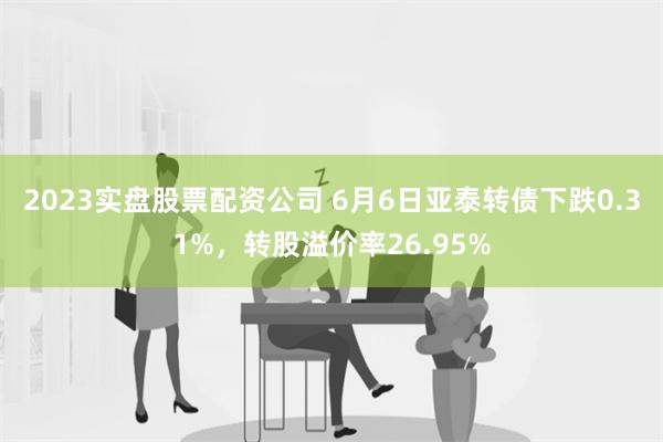 2023实盘股票配资公司 6月6日亚泰转债下跌0.31%，转股溢价率26.95%