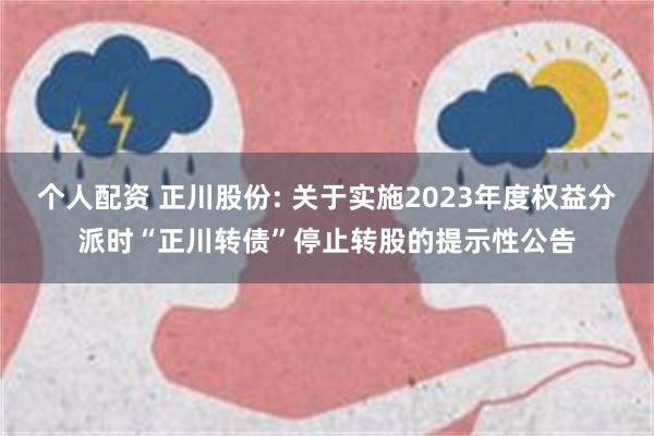 个人配资 正川股份: 关于实施2023年度权益分派时“正川转债”停止转股的提示性公告