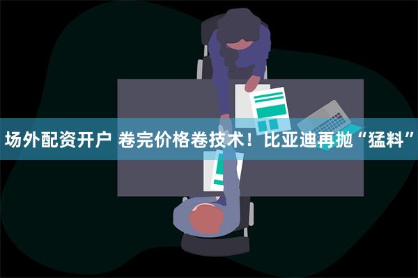 场外配资开户 卷完价格卷技术！比亚迪再抛“猛料”