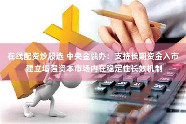 在线配资炒股选 中央金融办：支持长期资金入市 建立增强资本市场内在稳定性长效机制