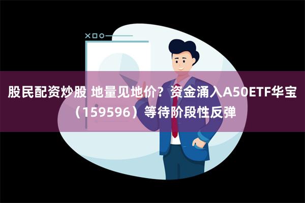 股民配资炒股 地量见地价？资金涌入A50ETF华宝（159596）等待阶段性反弹