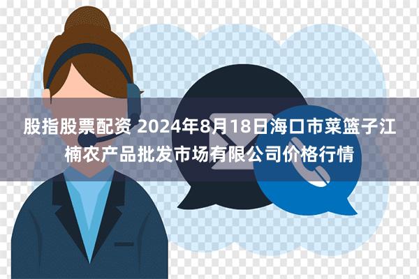 股指股票配资 2024年8月18日海口市菜篮子江楠农产品批发市场有限公司价格行情