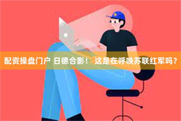 配资操盘门户 日德合影！ 这是在呼唤苏联红军吗？