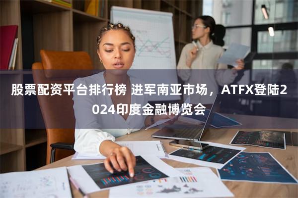 股票配资平台排行榜 进军南亚市场，ATFX登陆2024印度金融博览会