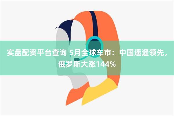 实盘配资平台查询 5月全球车市：中国遥遥领先，俄罗斯大涨144%