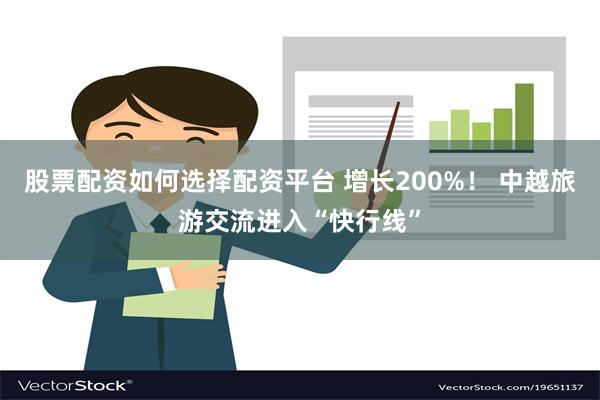 股票配资如何选择配资平台 增长200%！ 中越旅游交流进入“快行线”