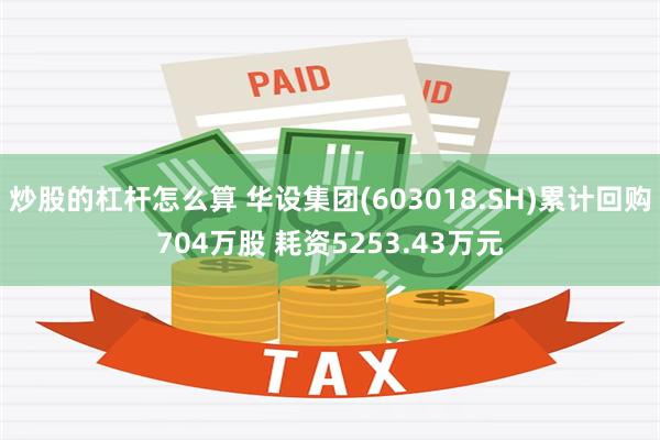 炒股的杠杆怎么算 华设集团(603018.SH)累计回购704万股 耗资5253.43万元