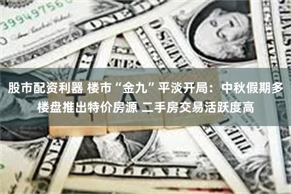 股市配资利器 楼市“金九”平淡开局：中秋假期多楼盘推出特价房源 二手房交易活跃度高