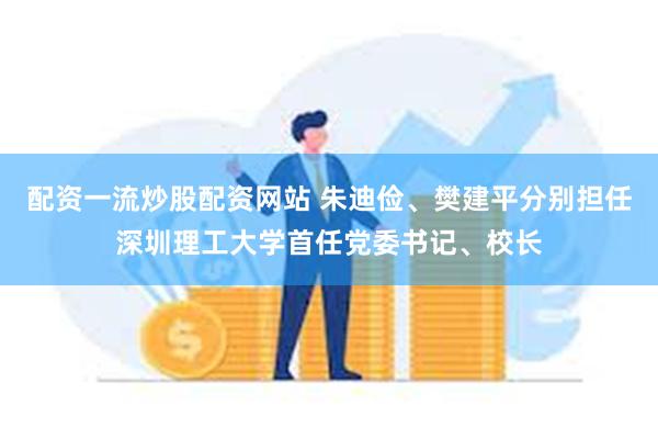 配资一流炒股配资网站 朱迪俭、樊建平分别担任深圳理工大学首任党委书记、校长