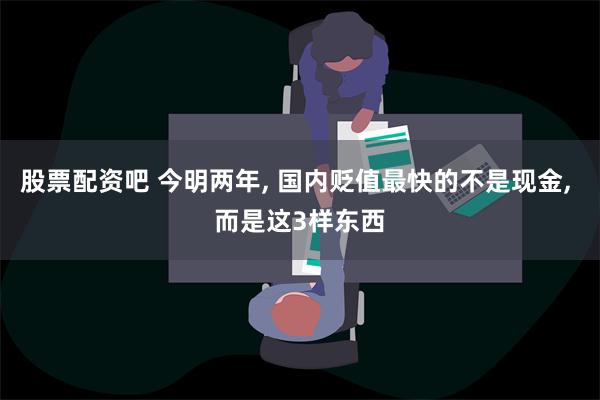 股票配资吧 今明两年, 国内贬值最快的不是现金, 而是这3样东西