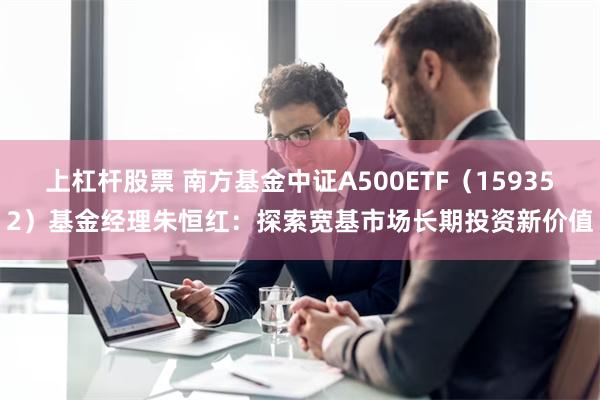 上杠杆股票 南方基金中证A500ETF（159352）基金经理朱恒红：探索宽基市场长期投资新价值