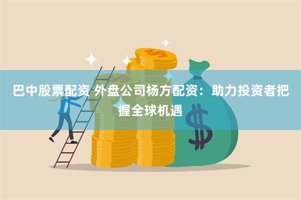 巴中股票配资 外盘公司杨方配资：助力投资者把握全球机遇