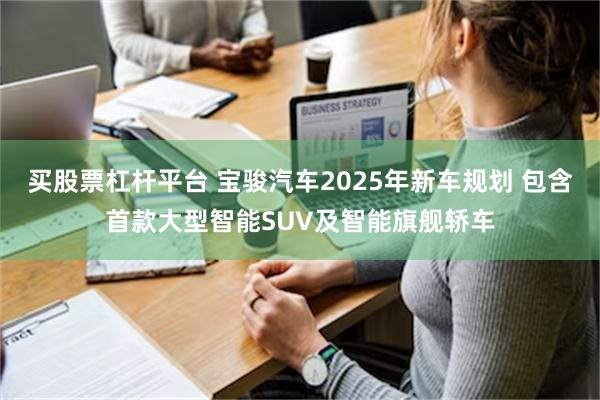 买股票杠杆平台 宝骏汽车2025年新车规划 包含首款大型智能SUV及智能旗舰轿车