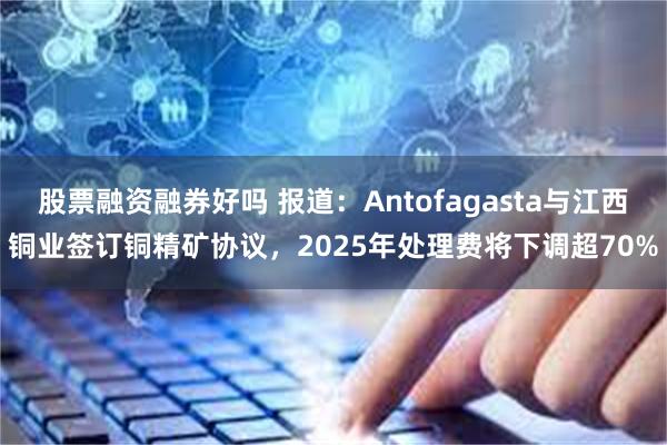 股票融资融券好吗 报道：Antofagasta与江西铜业签订铜精矿协议，2025年处理费将下调超70%