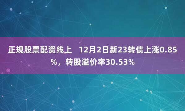 正规股票配资线上   12月2日新23转债上涨0.85%，转股溢价率30.53%