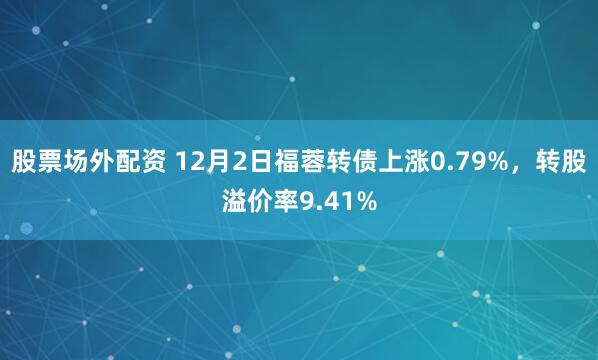 股票场外配资 12月2日福蓉转债上涨0.79%，转股溢价率9.41%