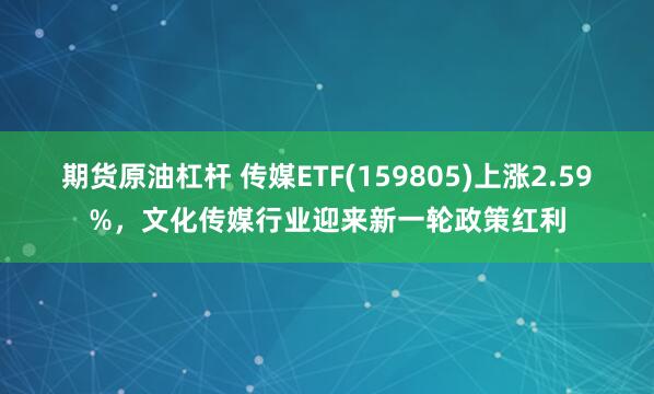 期货原油杠杆 传媒ETF(159805)上涨2.59%，文化传媒行业迎来新一轮政策红利