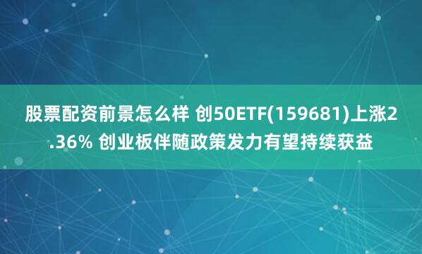 股票配资前景怎么样 创50ETF(159681)上涨2.36% 创业板伴随政策发力有望持续获益