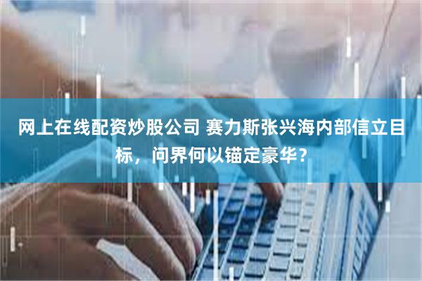 网上在线配资炒股公司 赛力斯张兴海内部信立目标，问界何以锚定豪华？