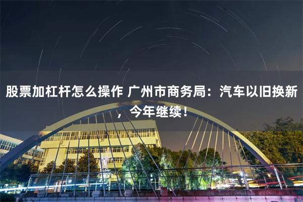 股票加杠杆怎么操作 广州市商务局：汽车以旧换新，今年继续！