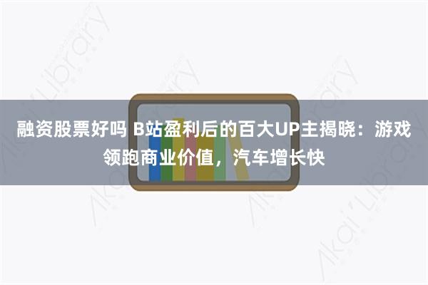 融资股票好吗 B站盈利后的百大UP主揭晓：游戏领跑商业价值，汽车增长快