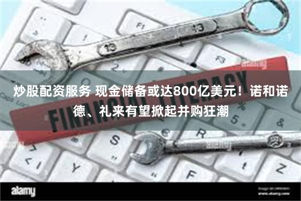 炒股配资服务 现金储备或达800亿美元！诺和诺德、礼来有望掀起并购狂潮