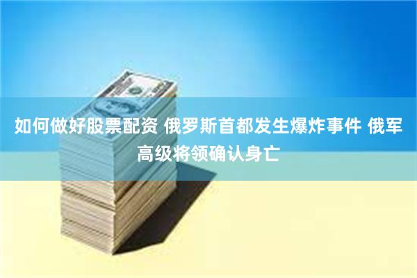 如何做好股票配资 俄罗斯首都发生爆炸事件 俄军高级将领确认身亡