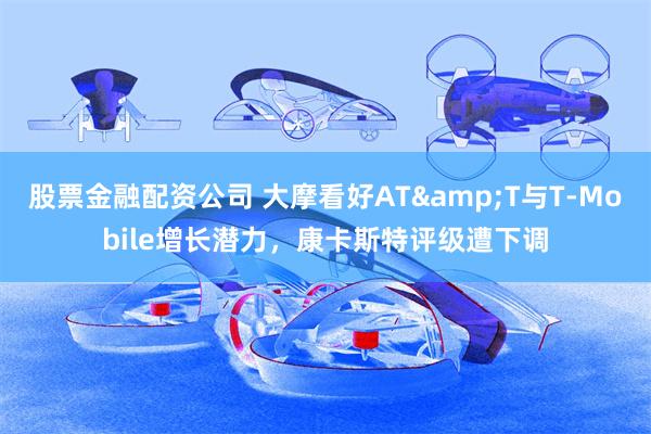 股票金融配资公司 大摩看好AT&T与T-Mobile增长潜力，康卡斯特评级遭下调