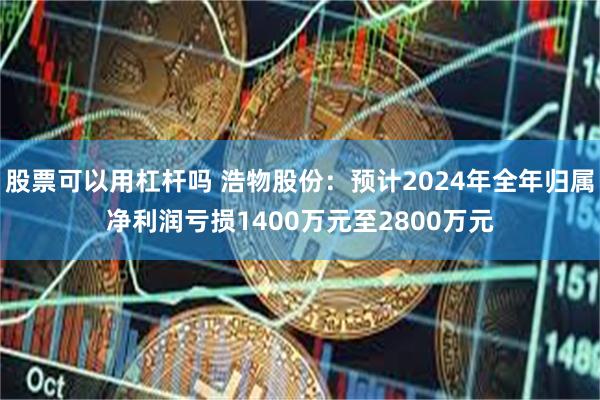 股票可以用杠杆吗 浩物股份：预计2024年全年归属净利润亏损1400万元至2800万元