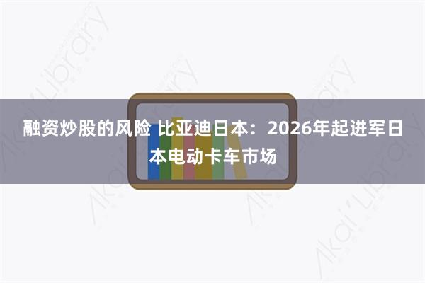 融资炒股的风险 比亚迪日本：2026年起进军日本电动卡车市场