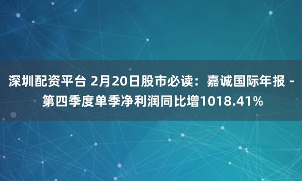 深圳配资平台 2月20日股市必读：嘉诚国际年报 - 第四季度单季净利润同比增1018.41%