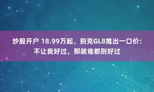 炒股开户 18.99万起，别克GL8推出一口价：不让我好过，那就谁都别好过