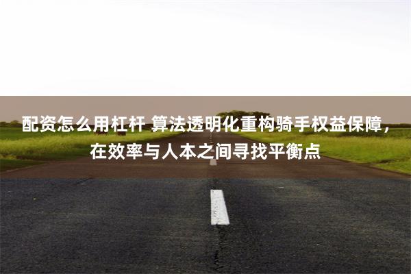 配资怎么用杠杆 算法透明化重构骑手权益保障，在效率与人本之间寻找平衡点