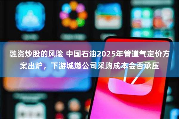 融资炒股的风险 中国石油2025年管道气定价方案出炉，下游城燃公司采购成本会否承压