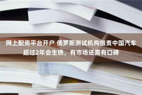 网上配资平台开户 俄罗斯测试机构指责中国汽车超过2年会生锈，有市场还需有口碑