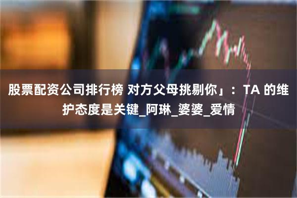 股票配资公司排行榜 对方父母挑剔你」：TA 的维护态度是关键_阿琳_婆婆_爱情
