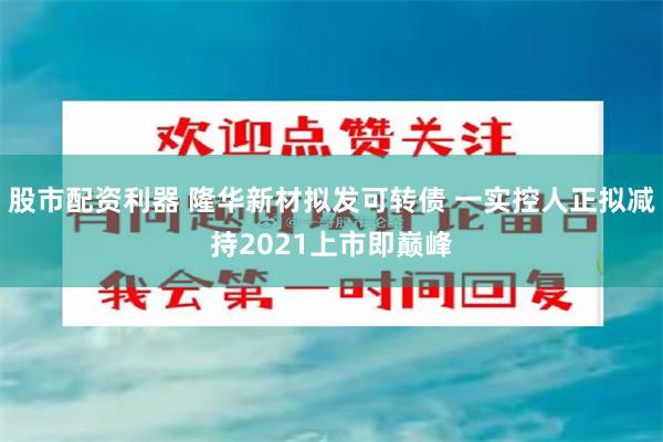 股市配资利器 隆华新材拟发可转债 一实控人正拟减持2021上市即巅峰