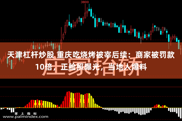 天津杠杆炒股 重庆吃烧烤被宰后续：商家被罚款10倍，正脸照曝光，当地人爆料