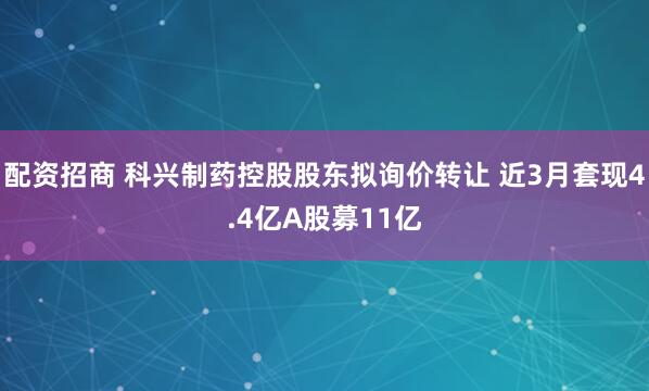 配资招商 科兴制药控股股东拟询价转让 近3月套现4.4亿A股募11亿