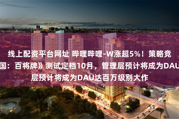 线上配资平台网址 哔哩哔哩-W涨超5%！策略竞技卡牌新游《三国：百将牌》测试定档10月，管理层预计将成为DAU达百万级别大作