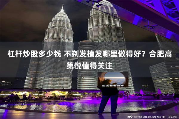 杠杆炒股多少钱 不剃发植发哪里做得好？合肥高第悦值得关注