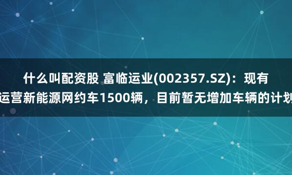 什么叫配资股 富临运业(002357.SZ)：现有运营新能源网约车1500辆，目前暂无增加车辆的计划