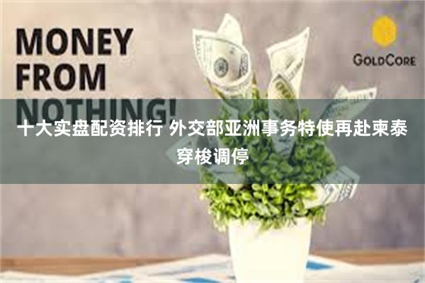 十大实盘配资排行 外交部亚洲事务特使再赴柬泰穿梭调停