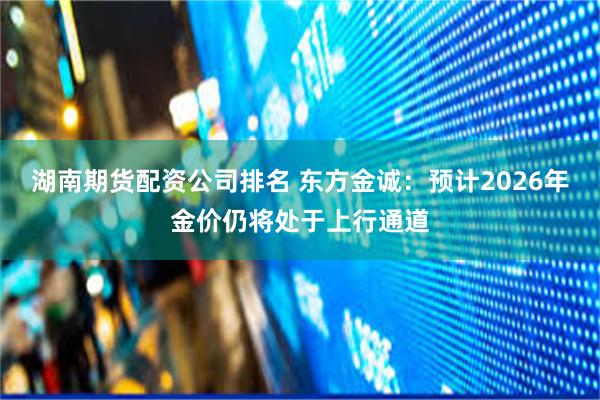 湖南期货配资公司排名 东方金诚：预计2026年金价仍将处于上行通道